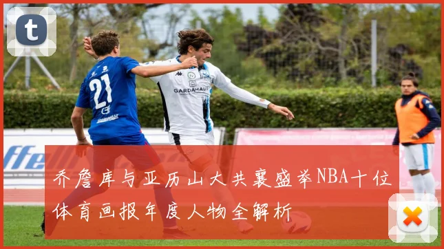 乔詹库与亚历山大共襄盛举NBA十位体育画报年度人物全解析