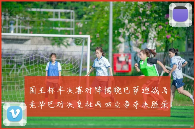 国王杯半决赛对阵揭晓巴萨迎战马竞毕巴对决皇社两回合争夺决胜荣耀