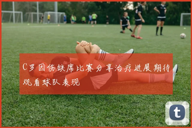 C罗因伤缺席比赛分享治疗进展期待观看球队表现