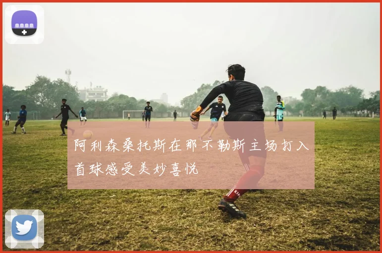 阿利森桑托斯在那不勒斯主场打入首球感受美妙喜悦