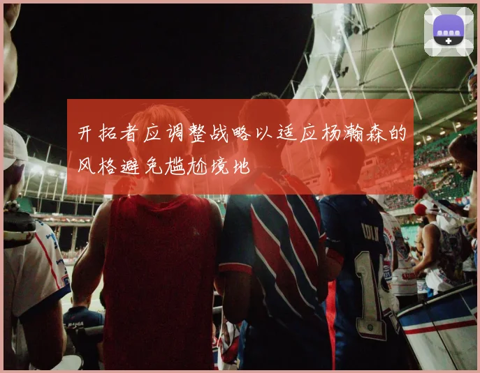 开拓者应调整战略以适应杨瀚森的风格避免尴尬境地