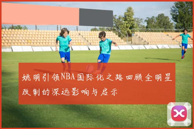 姚明引领NBA国际化之路回顾全明星改制的深远影响与启示