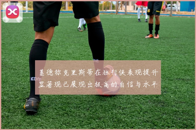 基德称克里斯蒂在独行侠表现提升显著现已展现出极高的自信与水平