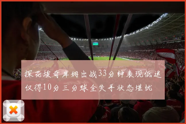 探花埃奇库姆出战33分钟表现低迷仅得10分三分球全失手状态堪忧