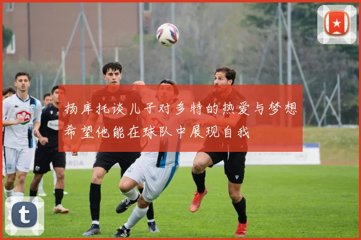 扬库托谈儿子对多特的热爱与梦想希望他能在球队中展现自我