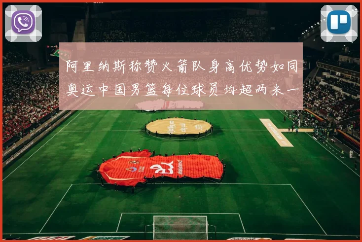 阿里纳斯称赞火箭队身高优势如同奥运中国男篮每位球员均超两米一