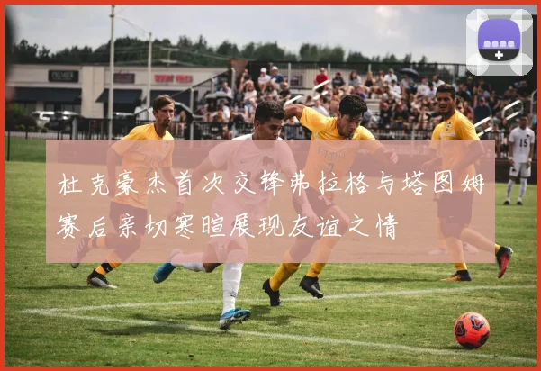 杜克豪杰首次交锋弗拉格与塔图姆赛后亲切寒暄展现友谊之情