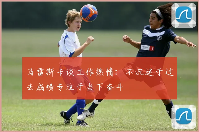 马雷斯卡谈工作热情：不沉迷于过去成绩专注于当下奋斗