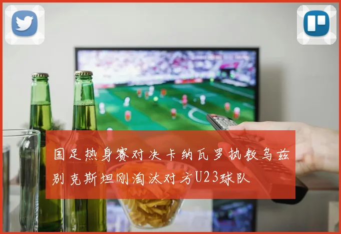 国足热身赛对决卡纳瓦罗执教乌兹别克斯坦刚淘汰对方U23球队
