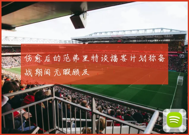 伤愈后的范弗里特谈播客计划称备战期间无暇顾及