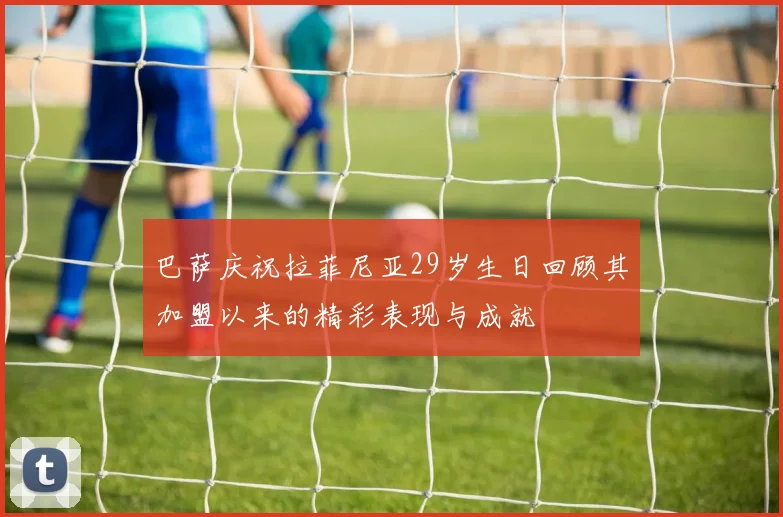 巴萨庆祝拉菲尼亚29岁生日回顾其加盟以来的精彩表现与成就