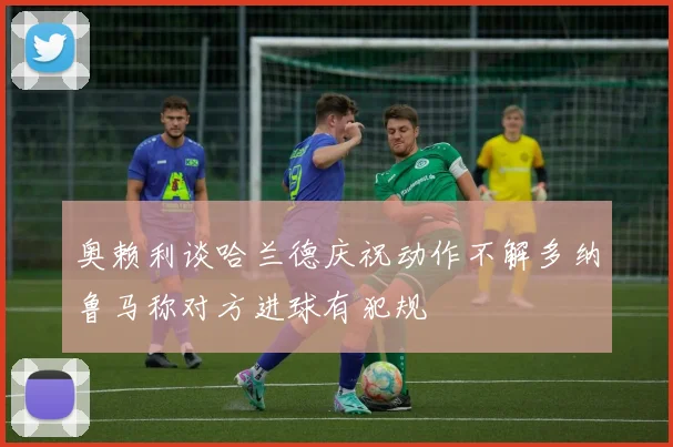 奥赖利谈哈兰德庆祝动作不解多纳鲁马称对方进球有犯规