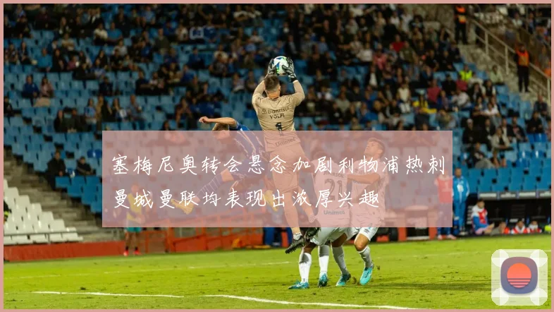 塞梅尼奥转会悬念加剧利物浦热刺曼城曼联均表现出浓厚兴趣