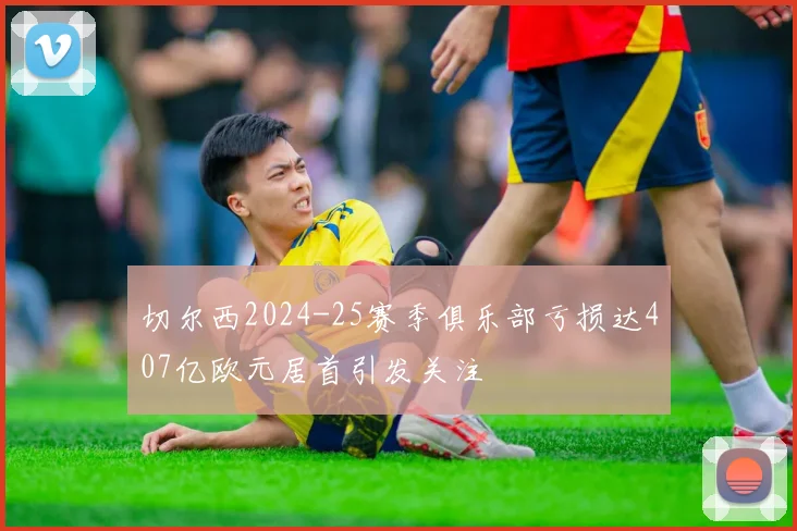 切尔西2024-25赛季俱乐部亏损达407亿欧元居首引发关注