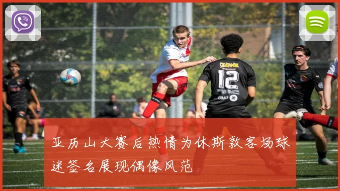 亚历山大赛后热情为休斯敦客场球迷签名展现偶像风范