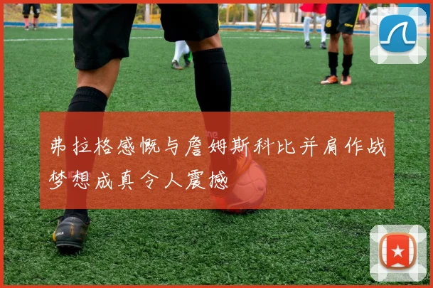 弗拉格感慨与詹姆斯科比并肩作战梦想成真令人震撼