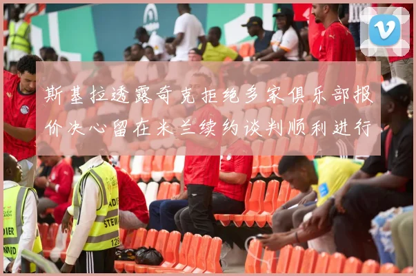 斯基拉透露奇克拒绝多家俱乐部报价决心留在米兰续约谈判顺利进行