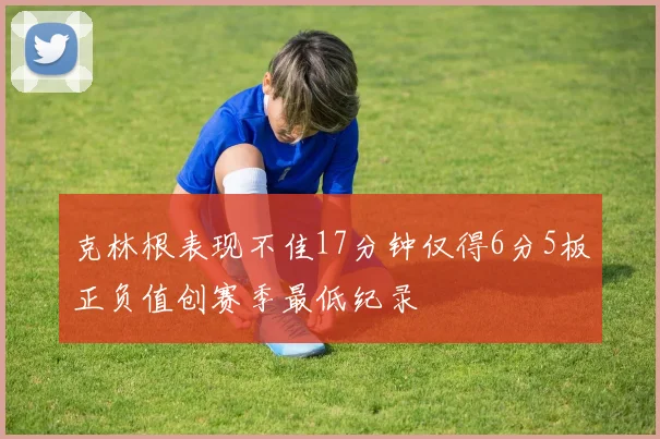 克林根表现不佳17分钟仅得6分5板正负值创赛季最低纪录