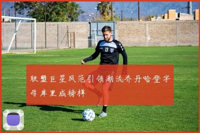 联盟巨星风范引领潮流乔丹哈登字母库里成榜样